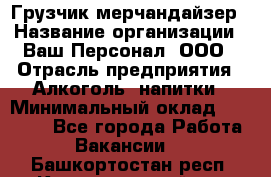 Грузчик-мерчандайзер › Название организации ­ Ваш Персонал, ООО › Отрасль предприятия ­ Алкоголь, напитки › Минимальный оклад ­ 17 000 - Все города Работа » Вакансии   . Башкортостан респ.,Караидельский р-н